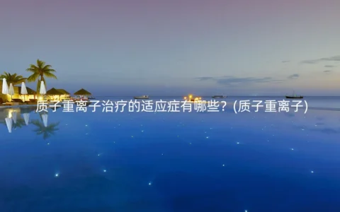质子重离子治疗的适应症有哪些？(质子重离子)